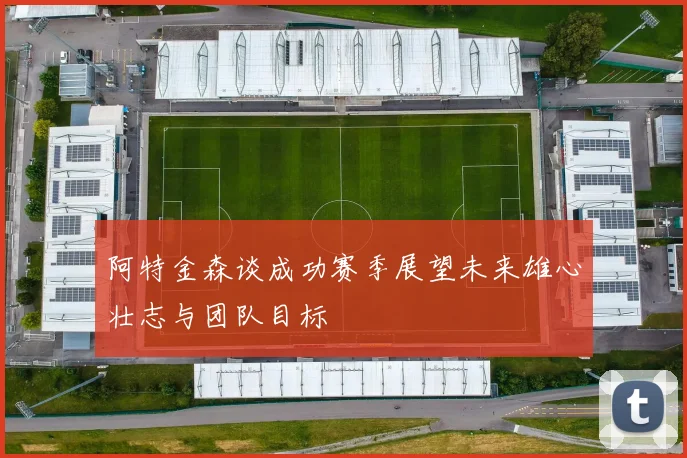 阿特金森谈成功赛季展望未来雄心壮志与团队目标