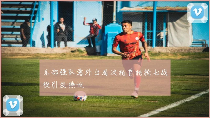 东部强队意外出局次轮首轮抢七战役引发热议