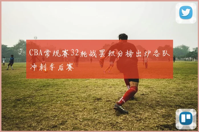 CBA常规赛32轮战罢积分榜出炉各队冲刺季后赛