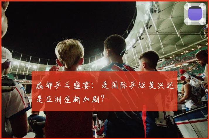成都乒乓盛宴：是国际乒坛复兴还是亚洲垄断加剧？