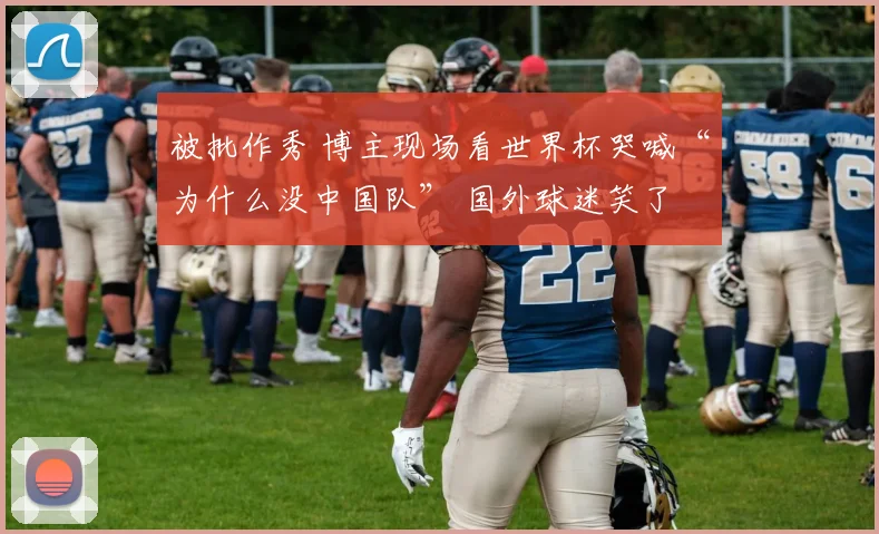 被批作秀 博主现场看世界杯哭喊“为什么没中国队” 国外球迷笑了